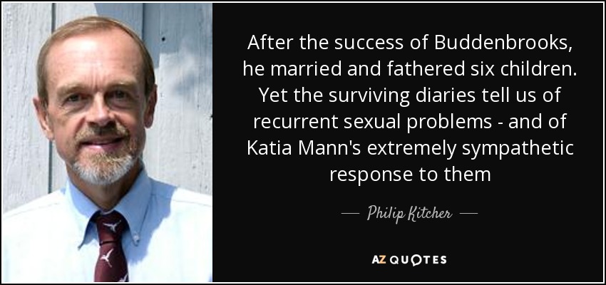 After the success of Buddenbrooks, he married and fathered six children. Yet the surviving diaries tell us of recurrent sexual problems - and of Katia Mann's extremely sympathetic response to them - Philip Kitcher