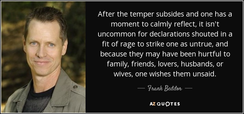 After the temper subsides and one has a moment to calmly reflect, it isn't uncommon for declarations shouted in a fit of rage to strike one as untrue, and because they may have been hurtful to family, friends, lovers, husbands, or wives, one wishes them unsaid. - Frank Beddor