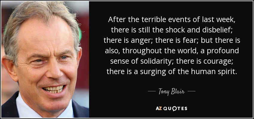 After the terrible events of last week, there is still the shock and disbelief; there is anger; there is fear; but there is also, throughout the world, a profound sense of solidarity; there is courage; there is a surging of the human spirit. - Tony Blair