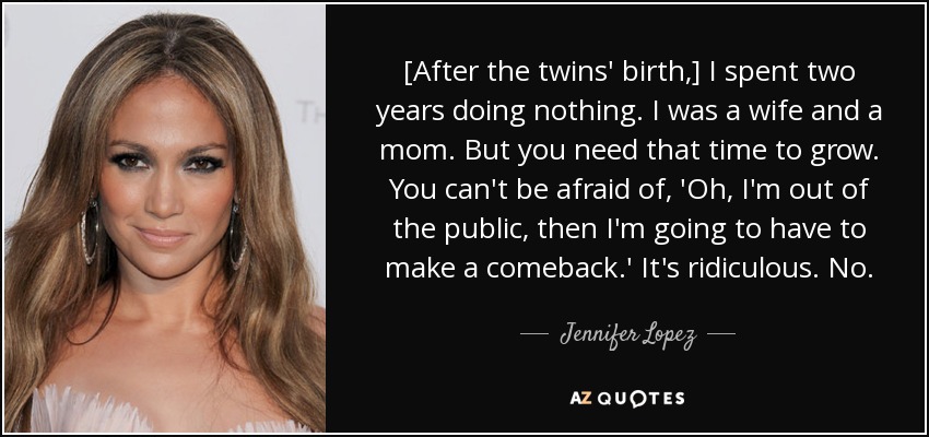 [After the twins' birth,] I spent two years doing nothing. I was a wife and a mom. But you need that time to grow. You can't be afraid of, 'Oh, I'm out of the public, then I'm going to have to make a comeback.' It's ridiculous. No. - Jennifer Lopez