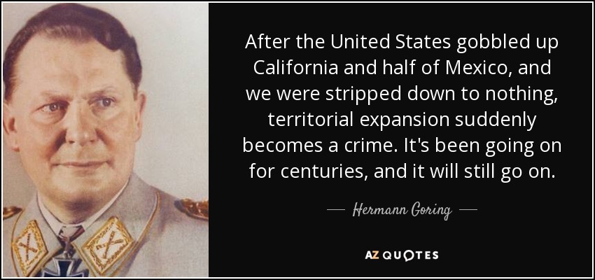 After the United States gobbled up California and half of Mexico, and we were stripped down to nothing, territorial expansion suddenly becomes a crime. It's been going on for centuries, and it will still go on. - Hermann Goring