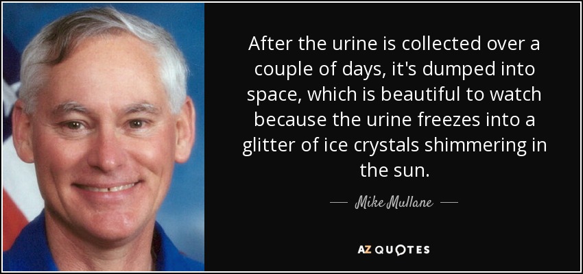 After the urine is collected over a couple of days, it's dumped into space, which is beautiful to watch because the urine freezes into a glitter of ice crystals shimmering in the sun. - Mike Mullane