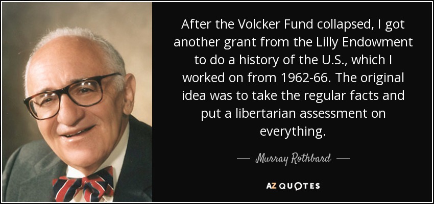After the Volcker Fund collapsed, I got another grant from the Lilly Endowment to do a history of the U.S., which I worked on from 1962-66. The original idea was to take the regular facts and put a libertarian assessment on everything. - Murray Rothbard