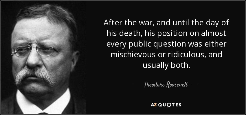 After the war, and until the day of his death, his position on almost every public question was either mischievous or ridiculous, and usually both. - Theodore Roosevelt