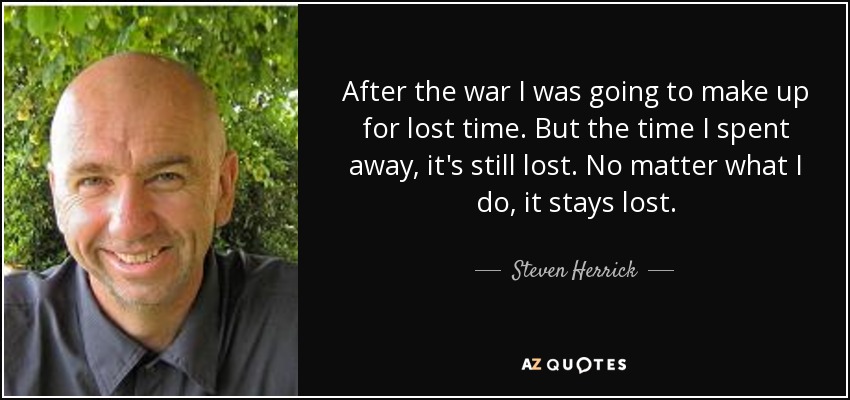 After the war I was going to make up for lost time. But the time I spent away, it's still lost. No matter what I do, it stays lost. - Steven Herrick