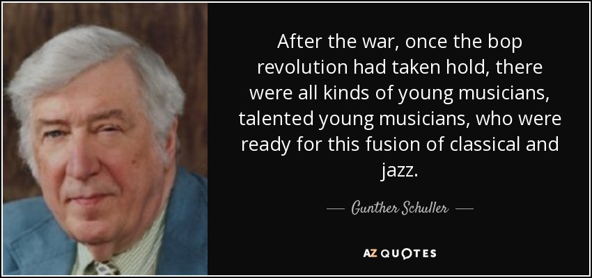 After the war, once the bop revolution had taken hold, there were all kinds of young musicians, talented young musicians, who were ready for this fusion of classical and jazz. - Gunther Schuller
