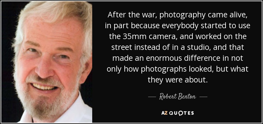 After the war, photography came alive, in part because everybody started to use the 35mm camera, and worked on the street instead of in a studio, and that made an enormous difference in not only how photographs looked, but what they were about. - Robert Benton