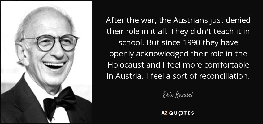 After the war, the Austrians just denied their role in it all. They didn't teach it in school. But since 1990 they have openly acknowledged their role in the Holocaust and I feel more comfortable in Austria. I feel a sort of reconciliation. - Eric Kandel