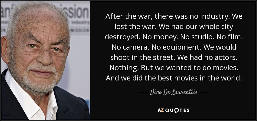 After the war, there was no industry. We lost the war. We had our whole city destroyed. No money. No studio. No film. No camera. No equipment. We would shoot in the street. We had no actors. Nothing. But we wanted to do movies. And we did the best movies in the world. - Dino De Laurentiis