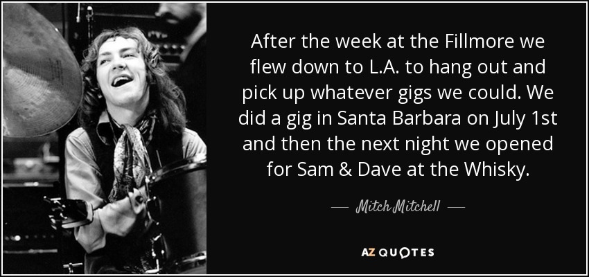 After the week at the Fillmore we flew down to L.A. to hang out and pick up whatever gigs we could. We did a gig in Santa Barbara on July 1st and then the next night we opened for Sam & Dave at the Whisky. - Mitch Mitchell