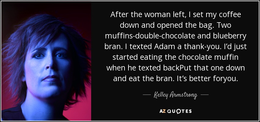 After the woman left, I set my coffee down and opened the bag. Two muffins-double-chocolate and blueberry bran. I texted Adam a thank-you. I’d just started eating the chocolate muffin when he texted backPut that one down and eat the bran. It’s better foryou. - Kelley Armstrong