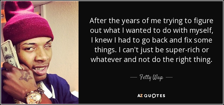 After the years of me trying to figure out what I wanted to do with myself, I knew I had to go back and fix some things. I can't just be super-rich or whatever and not do the right thing. - Fetty Wap