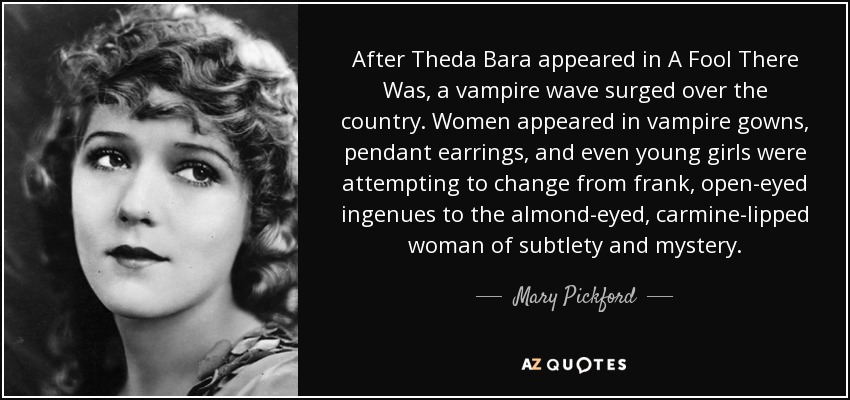 After Theda Bara appeared in A Fool There Was, a vampire wave surged over the country. Women appeared in vampire gowns, pendant earrings, and even young girls were attempting to change from frank, open-eyed ingenues to the almond-eyed, carmine-lipped woman of subtlety and mystery. - Mary Pickford