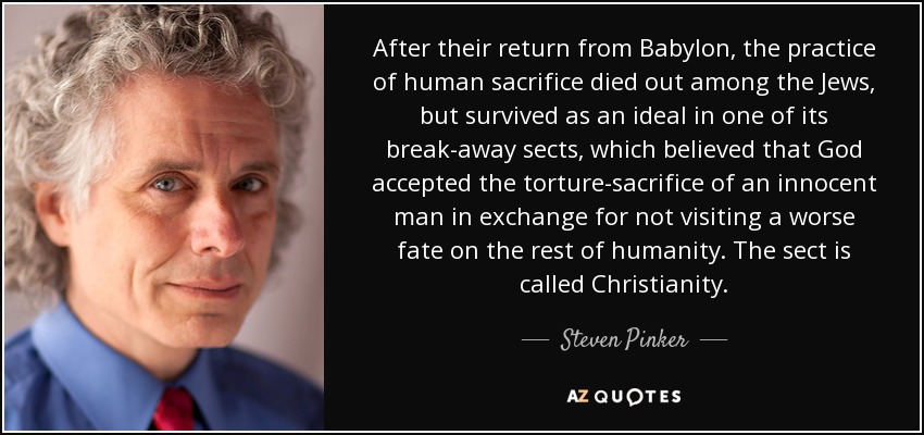 After their return from Babylon, the practice of human sacrifice died out among the Jews, but survived as an ideal in one of its break-away sects, which believed that God accepted the torture-sacrifice of an innocent man in exchange for not visiting a worse fate on the rest of humanity. The sect is called Christianity. - Steven Pinker