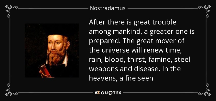 After there is great trouble among mankind, a greater one is prepared. The great mover of the universe will renew time, rain, blood, thirst, famine, steel weapons and disease. In the heavens, a fire seen - Nostradamus