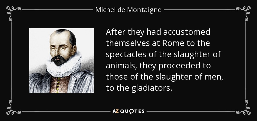 After they had accustomed themselves at Rome to the spectacles of the slaughter of animals, they proceeded to those of the slaughter of men, to the gladiators. - Michel de Montaigne