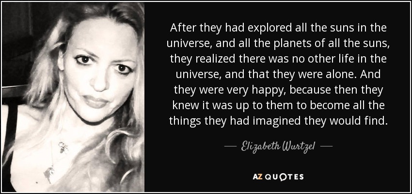 After they had explored all the suns in the universe, and all the planets of all the suns, they realized there was no other life in the universe, and that they were alone. And they were very happy, because then they knew it was up to them to become all the things they had imagined they would find. - Elizabeth Wurtzel