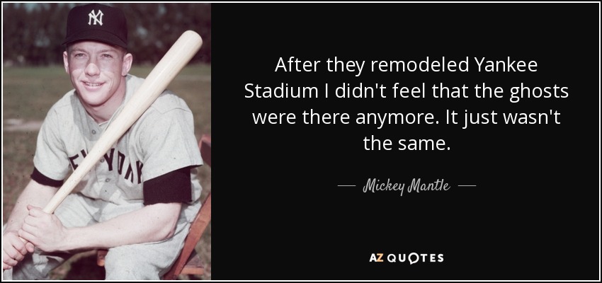 After they remodeled Yankee Stadium I didn't feel that the ghosts were there anymore. It just wasn't the same. - Mickey Mantle