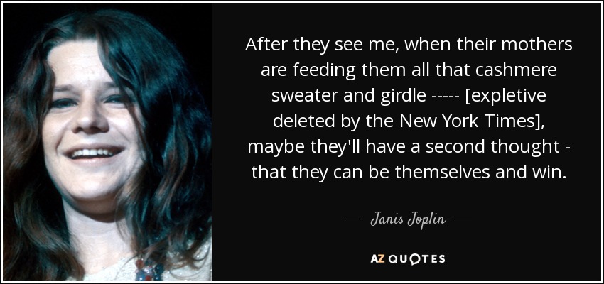 After they see me, when their mothers are feeding them all that cashmere sweater and girdle ----- [expletive deleted by the New York Times], maybe they'll have a second thought - that they can be themselves and win. - Janis Joplin