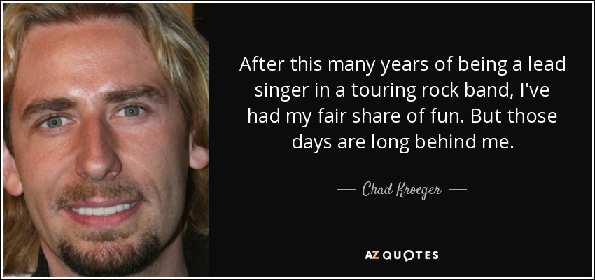 After this many years of being a lead singer in a touring rock band, I've had my fair share of fun. But those days are long behind me. - Chad Kroeger