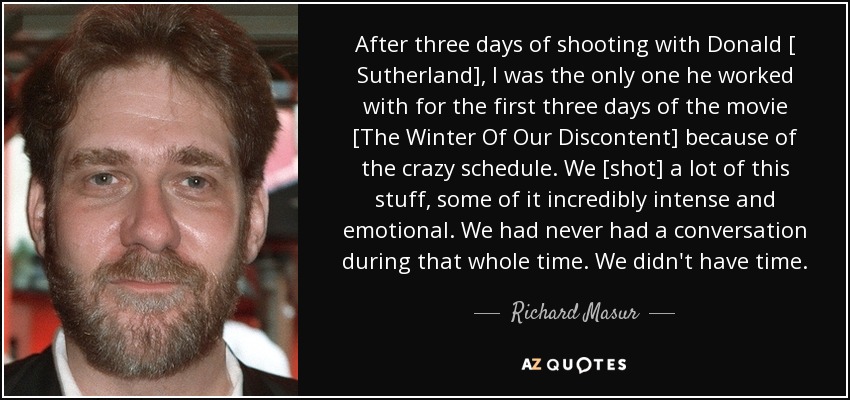 After three days of shooting with Donald [ Sutherland], I was the only one he worked with for the first three days of the movie [The Winter Of Our Discontent] because of the crazy schedule. We [shot] a lot of this stuff, some of it incredibly intense and emotional. We had never had a conversation during that whole time. We didn't have time. - Richard Masur