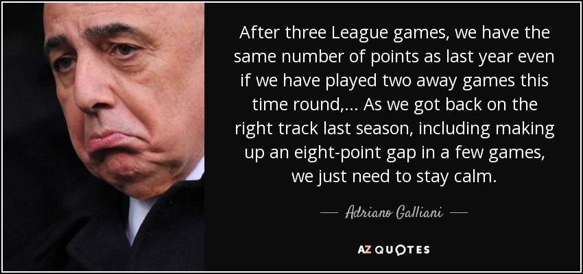 After three League games, we have the same number of points as last year even if we have played two away games this time round, ... As we got back on the right track last season, including making up an eight-point gap in a few games, we just need to stay calm. - Adriano Galliani