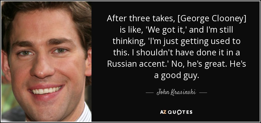 After three takes, [George Clooney] is like, 'We got it,' and I'm still thinking, 'I'm just getting used to this. I shouldn't have done it in a Russian accent.' No, he's great. He's a good guy. - John Krasinski