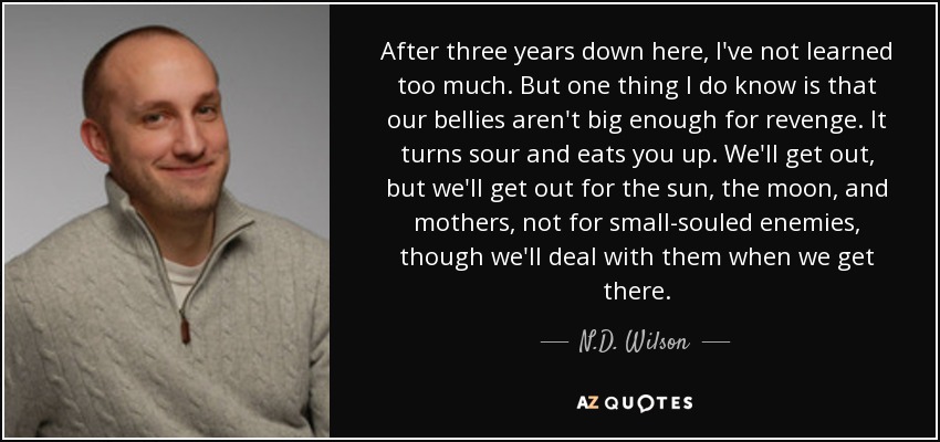 After three years down here, I've not learned too much. But one thing I do know is that our bellies aren't big enough for revenge. It turns sour and eats you up. We'll get out, but we'll get out for the sun, the moon, and mothers, not for small-souled enemies, though we'll deal with them when we get there. - N.D. Wilson