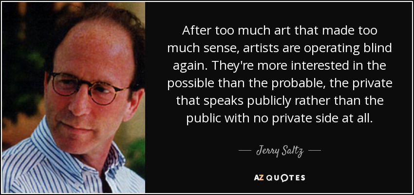 After too much art that made too much sense, artists are operating blind again. They're more interested in the possible than the probable, the private that speaks publicly rather than the public with no private side at all. - Jerry Saltz