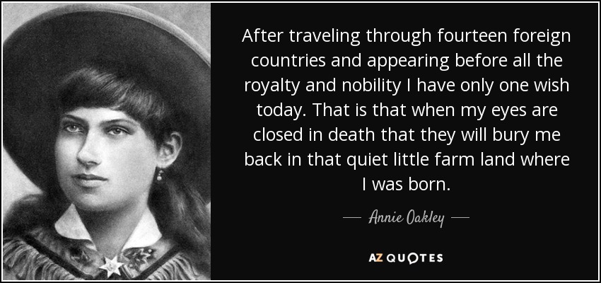 After traveling through fourteen foreign countries and appearing before all the royalty and nobility I have only one wish today. That is that when my eyes are closed in death that they will bury me back in that quiet little farm land where I was born. - Annie Oakley