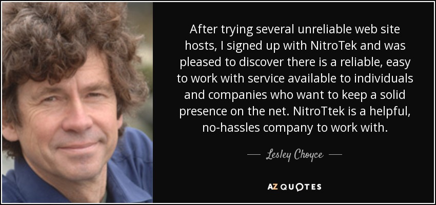 After trying several unreliable web site hosts, I signed up with NitroTek and was pleased to discover there is a reliable, easy to work with service available to individuals and companies who want to keep a solid presence on the net. NitroTtek is a helpful, no-hassles company to work with. - Lesley Choyce