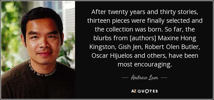 After twenty years and thirty stories, thirteen pieces were finally selected and the collection was born. So far, the blurbs from [authors] Maxine Hong Kingston, Gish Jen, Robert Olen Butler, Oscar Hijuelos and others, have been most encouraging. - Andrew Lam