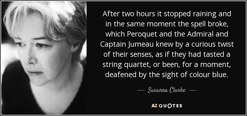 After two hours it stopped raining and in the same moment the spell broke, which Peroquet and the Admiral and Captain Jumeau knew by a curious twist of their senses, as if they had tasted a string quartet, or been, for a moment, deafened by the sight of colour blue. - Susanna Clarke