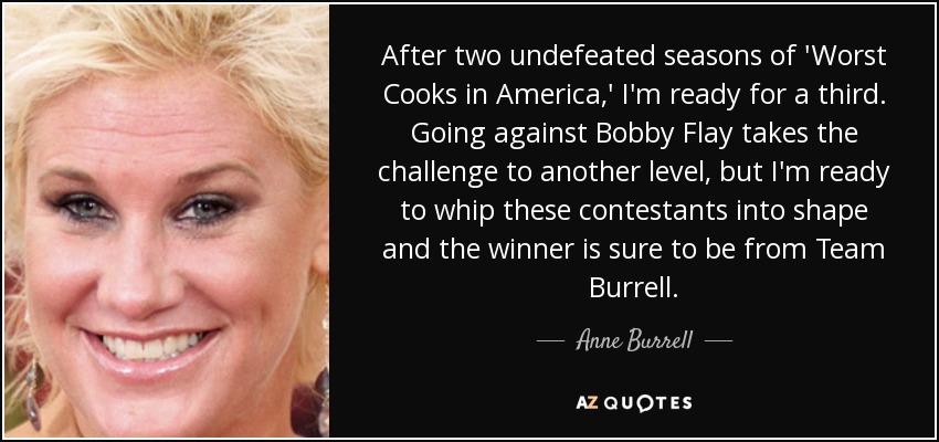 After two undefeated seasons of 'Worst Cooks in America,' I'm ready for a third. Going against Bobby Flay takes the challenge to another level, but I'm ready to whip these contestants into shape and the winner is sure to be from Team Burrell. - Anne Burrell