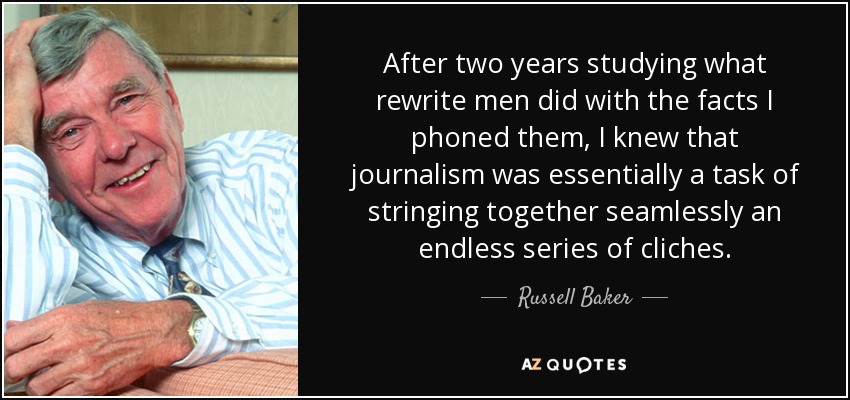After two years studying what rewrite men did with the facts I phoned them, I knew that journalism was essentially a task of stringing together seamlessly an endless series of cliches. - Russell Baker
