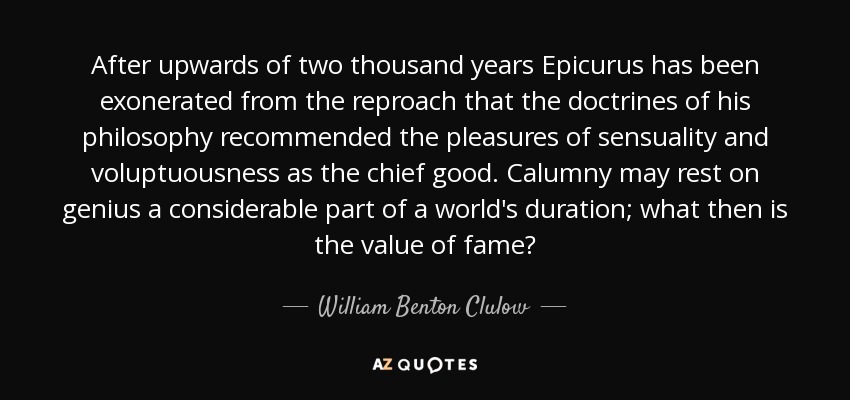 After upwards of two thousand years Epicurus has been exonerated from the reproach that the doctrines of his philosophy recommended the pleasures of sensuality and voluptuousness as the chief good. Calumny may rest on genius a considerable part of a world's duration; what then is the value of fame? - William Benton Clulow