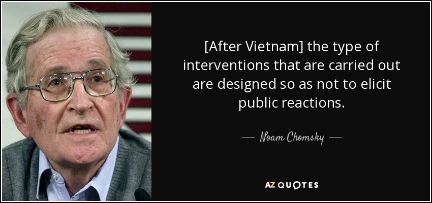 [After Vietnam] the type of interventions that are carried out are designed so as not to elicit public reactions. - Noam Chomsky