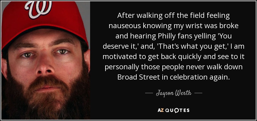 After walking off the field feeling nauseous knowing my wrist was broke and hearing Philly fans yelling 'You deserve it,' and, 'That's what you get,' I am motivated to get back quickly and see to it personally those people never walk down Broad Street in celebration again. - Jayson Werth