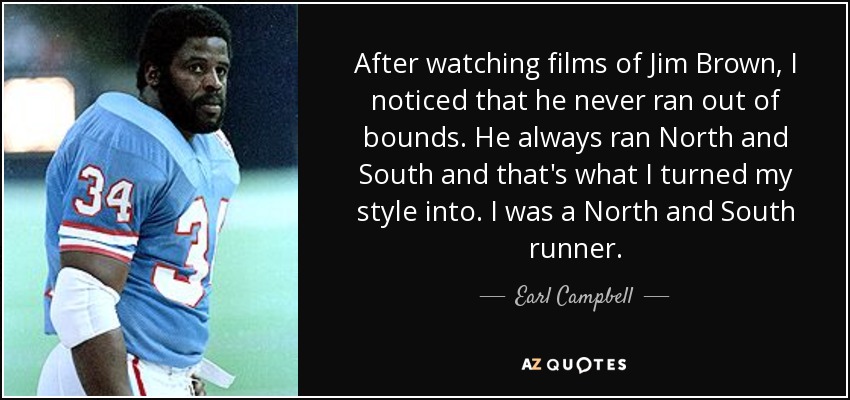 After watching films of Jim Brown, I noticed that he never ran out of bounds. He always ran North and South and that's what I turned my style into. I was a North and South runner. - Earl Campbell