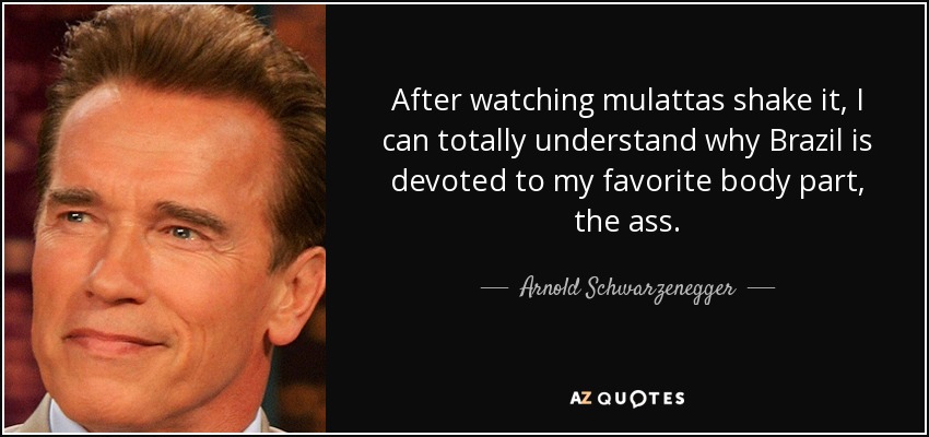 After watching mulattas shake it, I can totally understand why Brazil is devoted to my favorite body part, the ass. - Arnold Schwarzenegger