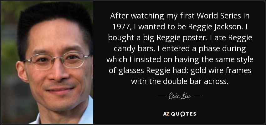 After watching my first World Series in 1977, I wanted to be Reggie Jackson. I bought a big Reggie poster. I ate Reggie candy bars. I entered a phase during which I insisted on having the same style of glasses Reggie had: gold wire frames with the double bar across. - Eric Liu