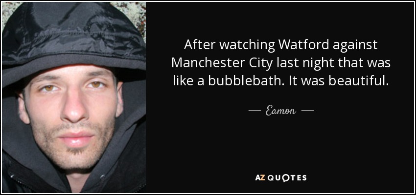 After watching Watford against Manchester City last night that was like a bubblebath. It was beautiful. - Eamon