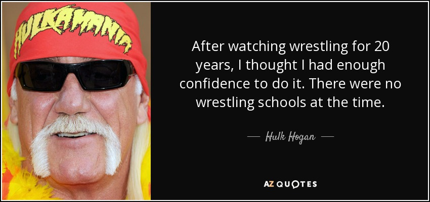 After watching wrestling for 20 years, I thought I had enough confidence to do it. There were no wrestling schools at the time. - Hulk Hogan