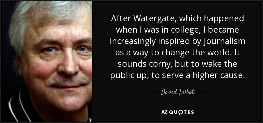 After Watergate, which happened when I was in college, I became increasingly inspired by journalism as a way to change the world. It sounds corny, but to wake the public up, to serve a higher cause. - David Talbot