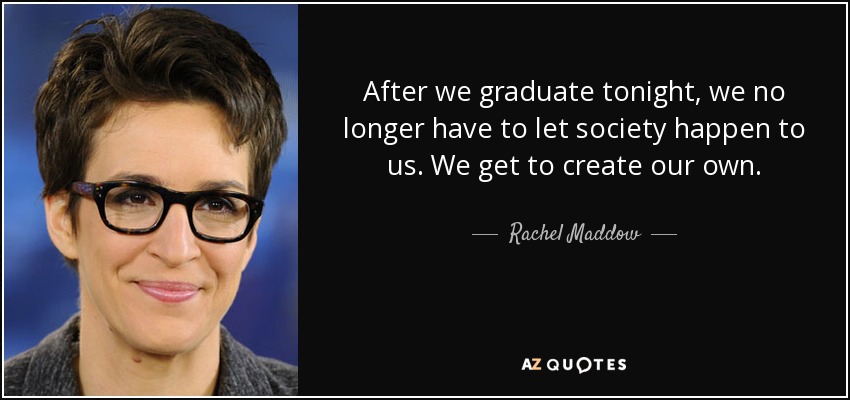 After we graduate tonight, we no longer have to let society happen to us. We get to create our own. - Rachel Maddow