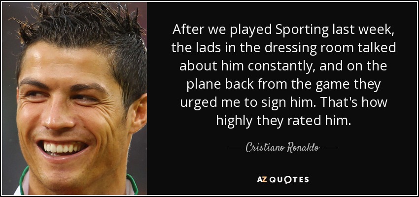After we played Sporting last week, the lads in the dressing room talked about him constantly, and on the plane back from the game they urged me to sign him. That's how highly they rated him. - Cristiano Ronaldo