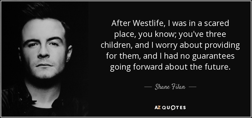 After Westlife, I was in a scared place, you know; you've three children, and I worry about providing for them, and I had no guarantees going forward about the future. - Shane Filan