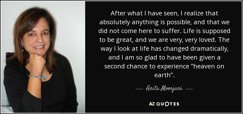 After what I have seen, I realize that absolutely anything is possible, and that we did not come here to suffer. Life is supposed to be great, and we are very, very loved. The way I look at life has changed dramatically, and I am so glad to have been given a second chance to experience “heaven on earth”. - Anita Moorjani