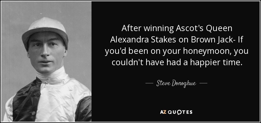 After winning Ascot's Queen Alexandra Stakes on Brown Jack- If you'd been on your honeymoon, you couldn't have had a happier time. - Steve Donoghue