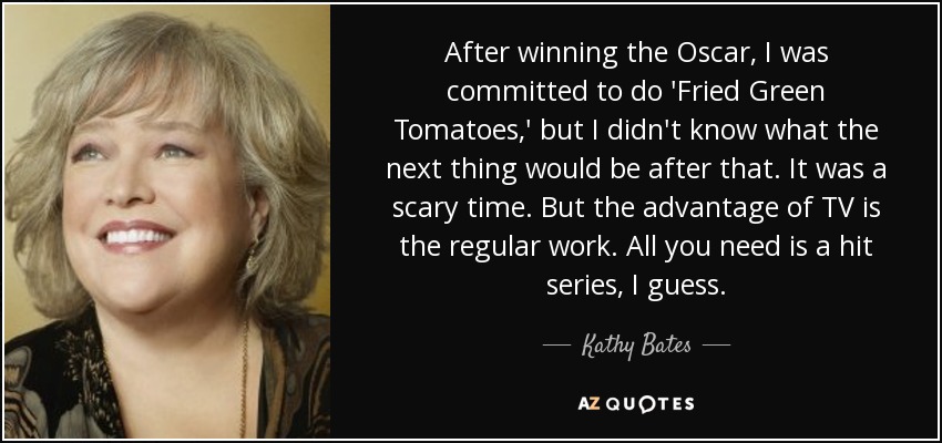 After winning the Oscar, I was committed to do 'Fried Green Tomatoes,' but I didn't know what the next thing would be after that. It was a scary time. But the advantage of TV is the regular work. All you need is a hit series, I guess. - Kathy Bates
